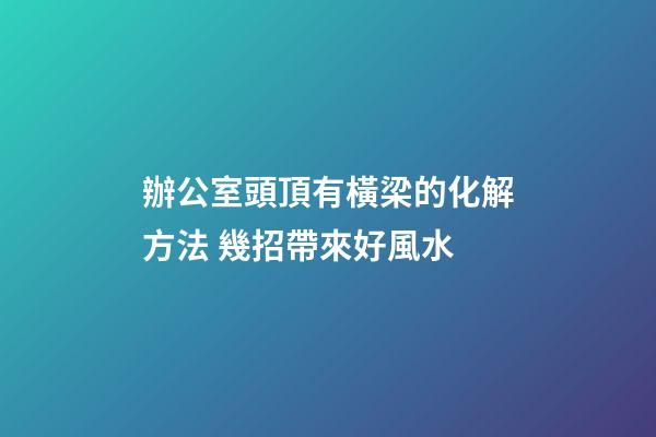 辦公室頭頂有橫梁的化解方法 幾招帶來好風水